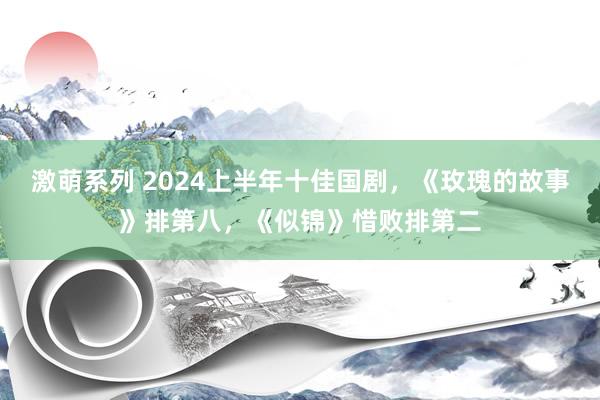 激萌系列 2024上半年十佳国剧，《玫瑰的故事》排第八，《似锦》惜败排第二