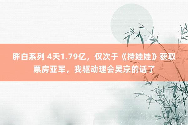 胖白系列 4天1.79亿，仅次于《持娃娃》获取票房亚军，我驱动理会吴京的话了