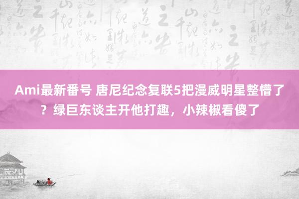 Ami最新番号 唐尼纪念复联5把漫威明星整懵了？绿巨东谈主开他打趣，小辣椒看傻了