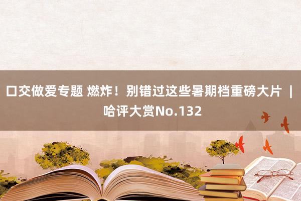 口交做爱专题 燃炸！别错过这些暑期档重磅大片  |  哈评大赏No.132