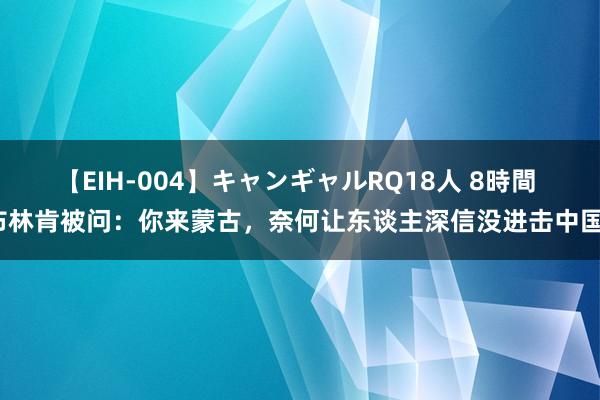 【EIH-004】キャンギャルRQ18人 8時間 布林肯被问：你来蒙古，奈何让东谈主深信没进击中国？