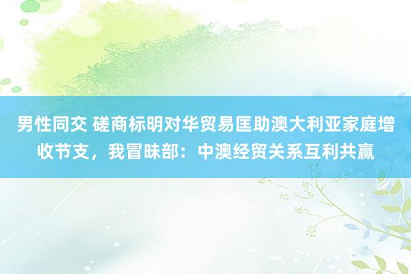 男性同交 磋商标明对华贸易匡助澳大利亚家庭增收节支，我冒昧部：中澳经贸关系互利共赢