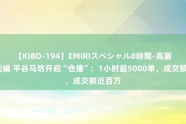 【KIBD-194】EMIRIスペシャル8時間-高画質-特別編 平谷马坊开启“仓播”：1小时超5000单，成交额近百万