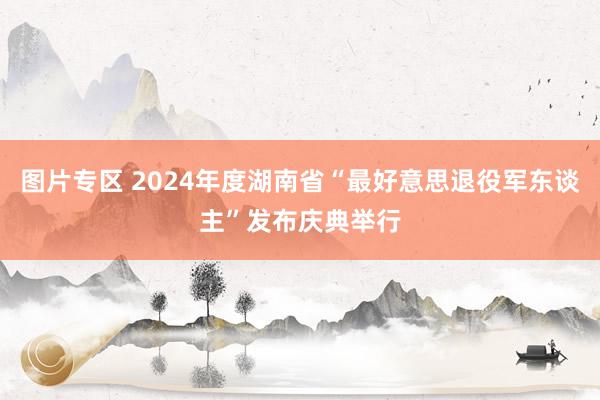 图片专区 2024年度湖南省“最好意思退役军东谈主”发布庆典举行