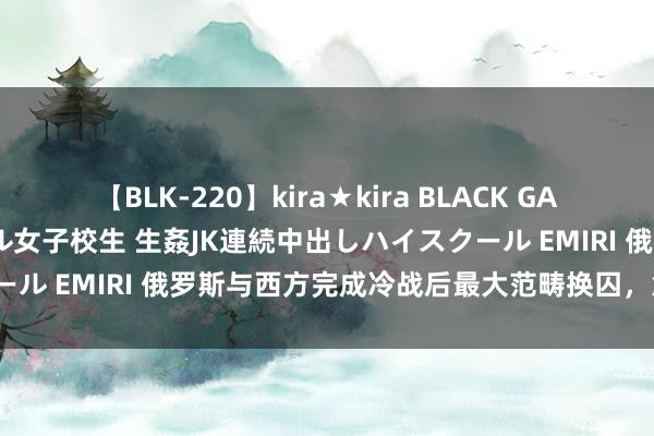 【BLK-220】kira★kira BLACK GAL 留年5年目のお姉黒ギャル女子校生 生姦JK連続中出しハイスクール EMIRI 俄罗斯与西方完成冷战后最大范畴换囚，意味着什么？