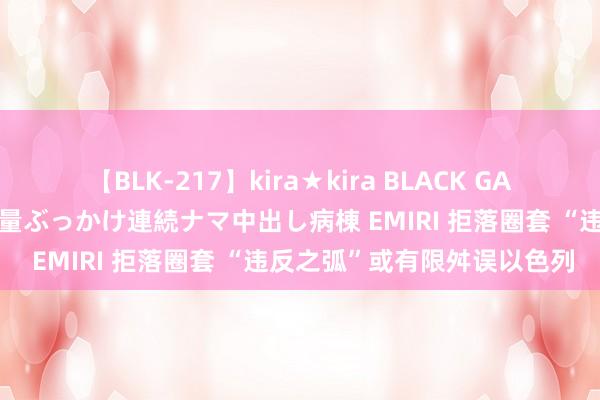 【BLK-217】kira★kira BLACK GAL黒ギャルご奉仕ナース 大量ぶっかけ連続ナマ中出し病棟 EMIRI 拒落圈套 “违反之弧”或有限舛误以色列