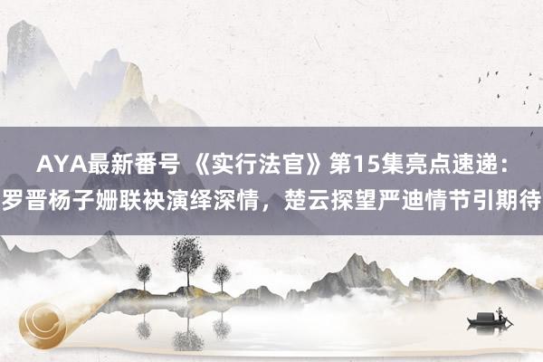 AYA最新番号 《实行法官》第15集亮点速递：罗晋杨子姗联袂演绎深情，楚云探望严迪情节引期待