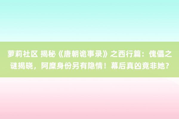 萝莉社区 揭秘《唐朝诡事录》之西行篇：傀儡之谜揭晓，阿糜身份另有隐情！幕后真凶竟非她？