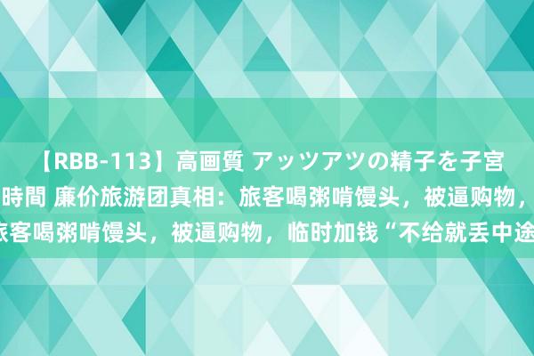 【RBB-113】高画質 アッツアツの精子を子宮に孕ませ中出し120発16時間 廉价旅游团真相：旅客喝粥啃馒头，被逼购物，临时加钱“不给就丢中途”