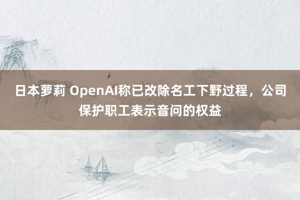 日本萝莉 OpenAI称已改除名工下野过程，公司保护职工表示音问的权益