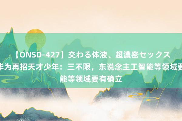 【ONSD-427】交わる体液、超濃密セックス4時間 华为再招天才少年：三不限，东说念主工智能等领域要有确立