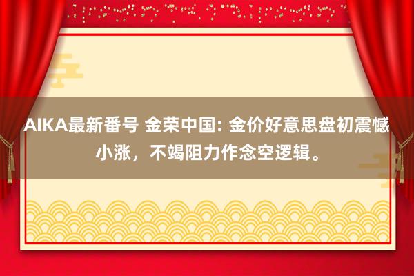 AIKA最新番号 金荣中国: 金价好意思盘初震憾小涨，不竭阻力作念空逻辑。