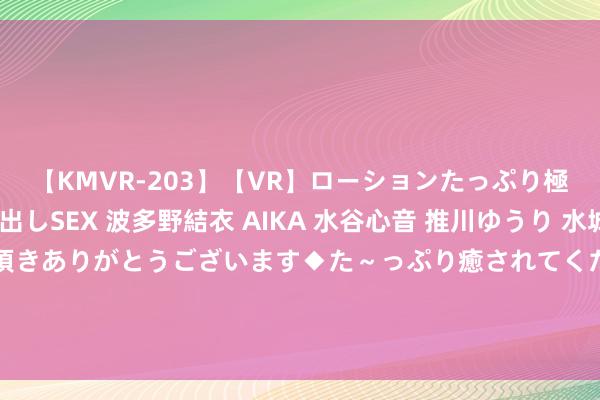 【KMVR-203】【VR】ローションたっぷり極上5人ソープ嬢と中出しSEX 波多野結衣 AIKA 水谷心音 推川ゆうり 水城奈緒 ～本日は御指名頂きありがとうございます◆た～っぷり癒されてくださいね◆～ 金荣中国：金价日内好意思盘前反弹，黄金阻力点作念空逻辑。