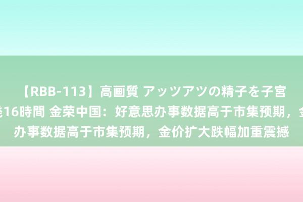 【RBB-113】高画質 アッツアツの精子を子宮に孕ませ中出し120発16時間 金荣中国：好意思办事数据高于市集预期，金价扩大跌幅加重震撼