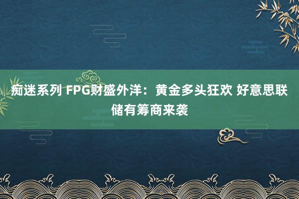 痴迷系列 FPG财盛外洋：黄金多头狂欢 好意思联储有筹商来袭