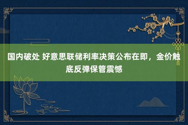 国内破处 好意思联储利率决策公布在即，金价触底反弹保管震憾