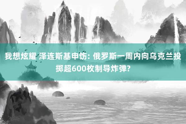 我想炫耀 泽连斯基申饬: 俄罗斯一周内向乌克兰投掷超600枚制导炸弹?