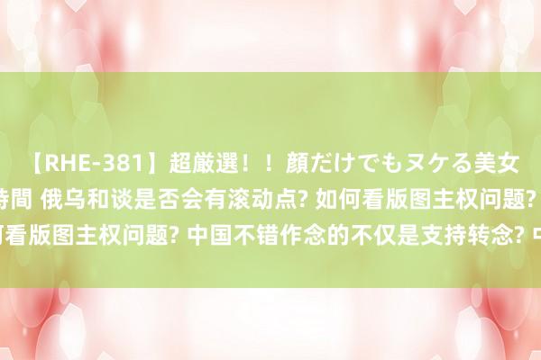 【RHE-381】超厳選！！顔だけでもヌケる美女の巨乳が揺れるSEX4時間 俄乌和谈是否会有滚动点? 如何看版图主权问题? 中国不错作念的不仅是支持转念? 中方回话