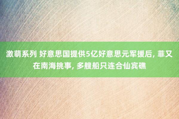 激萌系列 好意思国提供5亿好意思元军援后， 菲又在南海挑事， 多艘船只连合仙宾礁