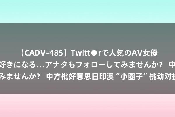 【CADV-485】Twitt●rで人気のAV女優 SNSでますますAV女優が好きになる…アナタもフォローしてみませんか？ 中方批好意思日印澳“小圈子”挑动对抗: 将强反对