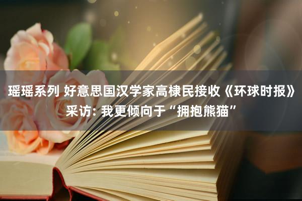 瑶瑶系列 好意思国汉学家高棣民接收《环球时报》采访: 我更倾向于“拥抱熊猫”