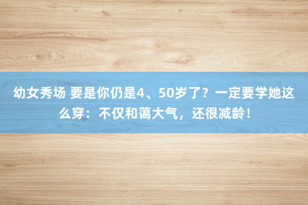 幼女秀场 要是你仍是4、50岁了？一定要学她这么穿：不仅和蔼大气，还很减龄！