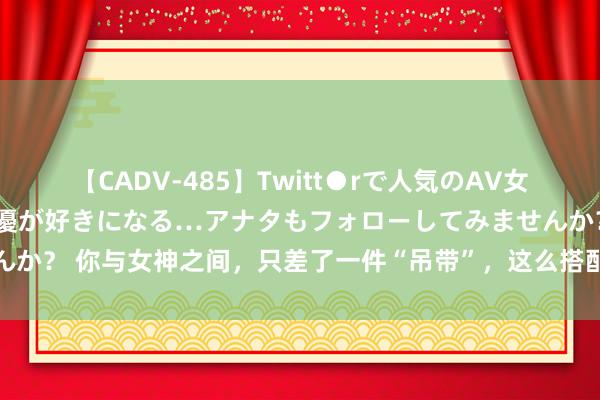 【CADV-485】Twitt●rで人気のAV女優 SNSでますますAV女優が好きになる…アナタもフォローしてみませんか？ 你与女神之间，只差了一件“吊带”，这么搭配甩同龄东说念主一条街