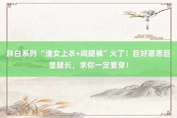 胖白系列 “渣女上衣+阔腿裤”火了！巨好意思巨显腿长，求你一定要穿！