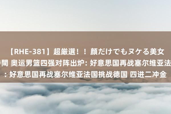 【RHE-381】超厳選！！顔だけでもヌケる美女の巨乳が揺れるSEX4時間 奥运男篮四强对阵出炉: 好意思国再战塞尔维亚法国挑战德国 四进二冲金