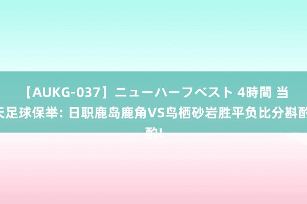 【AUKG-037】ニューハーフベスト 4時間 当天足球保举: 日职鹿岛鹿角VS鸟栖砂岩胜平负比分斟酌!