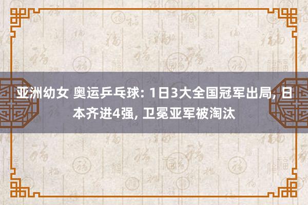 亚洲幼女 奥运乒乓球: 1日3大全国冠军出局， 日本齐进4强， 卫冕亚军被淘汰