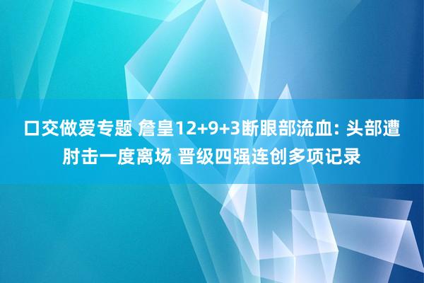 口交做爱专题 詹皇12+9+3断眼部流血: 头部遭肘击一度离场 晋级四强连创多项记录