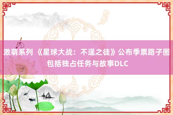 激萌系列 《星球大战：不逞之徒》公布季票路子图 包括独占任务与故事DLC