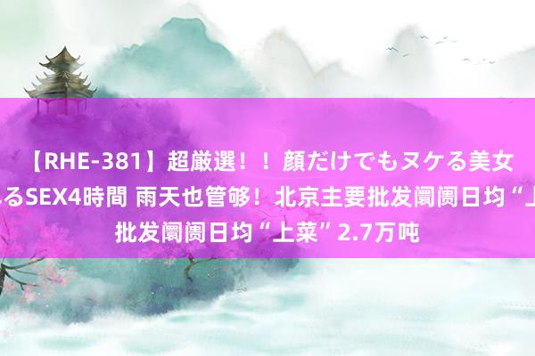 【RHE-381】超厳選！！顔だけでもヌケる美女の巨乳が揺れるSEX4時間 雨天也管够！北京主要批发阛阓日均“上菜”2.7万吨