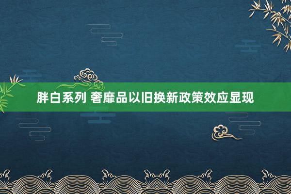 胖白系列 奢靡品以旧换新政策效应显现