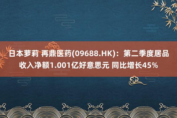 日本萝莉 再鼎医药(09688.HK)：第二季度居品收入净额1.001亿好意思元 同比增长45%