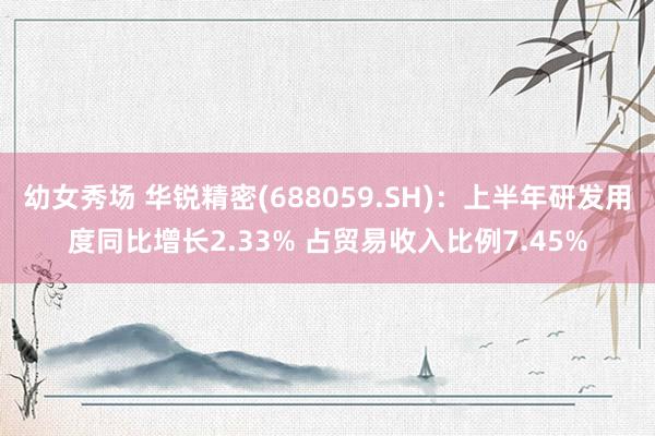 幼女秀场 华锐精密(688059.SH)：上半年研发用度同比增长2.33% 占贸易收入比例7.45%