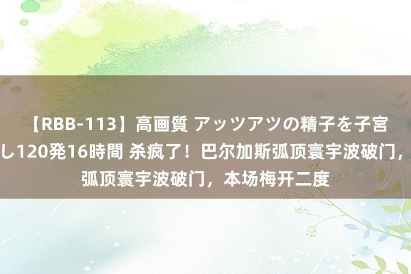 【RBB-113】高画質 アッツアツの精子を子宮に孕ませ中出し120発16時間 杀疯了！巴尔加斯弧顶寰宇波破门，本场梅开二度