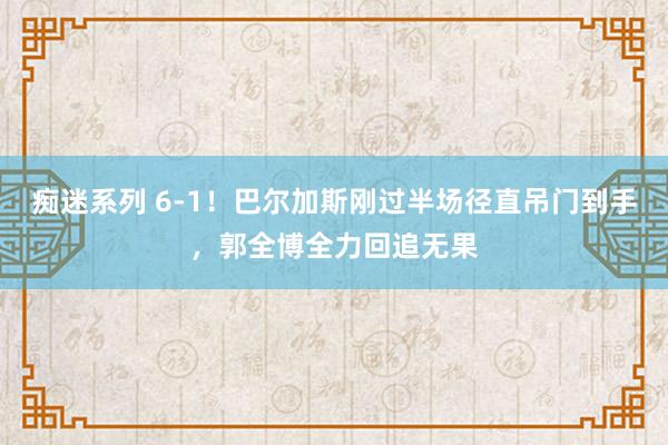 痴迷系列 6-1！巴尔加斯刚过半场径直吊门到手，郭全博全力回追无果