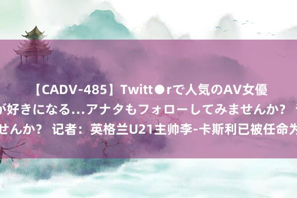 【CADV-485】Twitt●rで人気のAV女優 SNSでますますAV女優が好きになる…アナタもフォローしてみませんか？ 记者：英格兰U21主帅李-卡斯利已被任命为成年队临时主帅