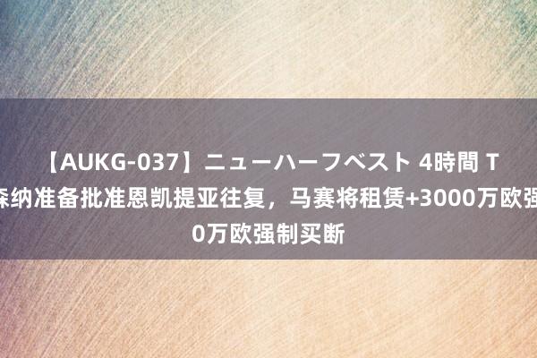 【AUKG-037】ニューハーフベスト 4時間 TA：阿森纳准备批准恩凯提亚往复，马赛将租赁+3000万欧强制买断