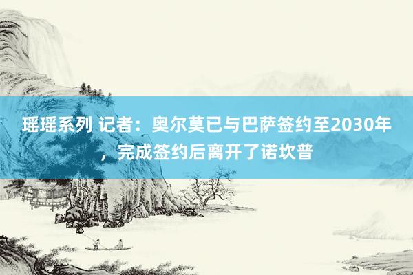 瑶瑶系列 记者：奥尔莫已与巴萨签约至2030年，完成签约后离开了诺坎普