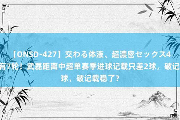 【ONSD-427】交わる体液、超濃密セックス4時間 还有7轮！武磊距离中超单赛季进球记载只差2球，破记载稳了？