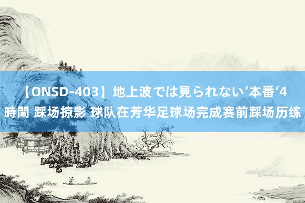 【ONSD-403】地上波では見られない‘本番’4時間 踩场掠影 球队在芳华足球场完成赛前踩场历练