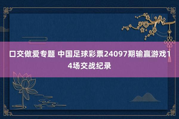 口交做爱专题 中国足球彩票24097期输赢游戏14场交战纪录