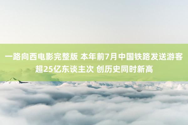 一路向西电影完整版 本年前7月中国铁路发送游客超25亿东谈主次 创历史同时新高