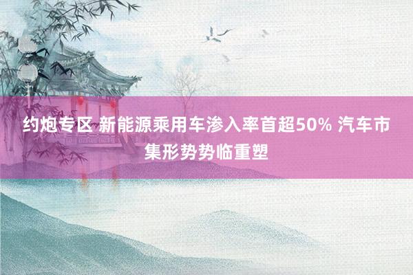 约炮专区 新能源乘用车渗入率首超50% 汽车市集形势势临重塑