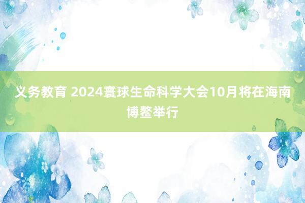 义务教育 2024寰球生命科学大会10月将在海南博鳌举行