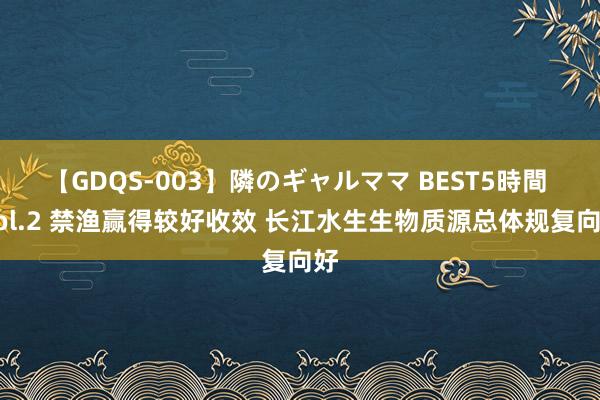 【GDQS-003】隣のギャルママ BEST5時間 Vol.2 禁渔赢得较好收效 长江水生生物质源总体规复向好