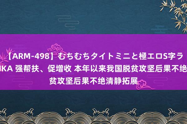 【ARM-498】むちむちタイトミニと極エロS字ライン 2 AIKA 强帮扶、促增收 本年以来我国脱贫攻坚后果不绝清静拓展